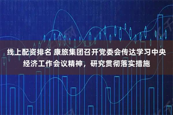 线上配资排名 康旅集团召开党委会传达学习中央经济工作会议精神，研究贯彻落实措施