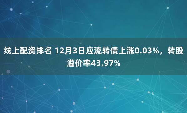 线上配资排名 12月3日应流转债上涨0.03%，转股溢价率43.97%
