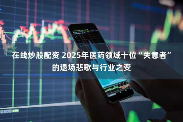 在线炒股配资 2025年医药领域十位“失意者”的退场悲歌与行业之变