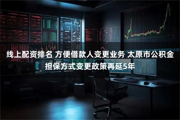 线上配资排名 方便借款人变更业务 太原市公积金担保方式变更政策再延5年