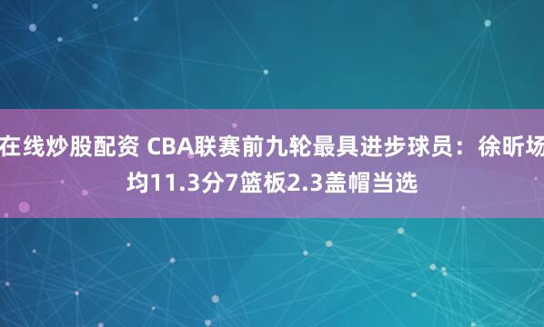 在线炒股配资 CBA联赛前九轮最具进步球员：徐昕场均11.3分7篮板2.3盖帽当选
