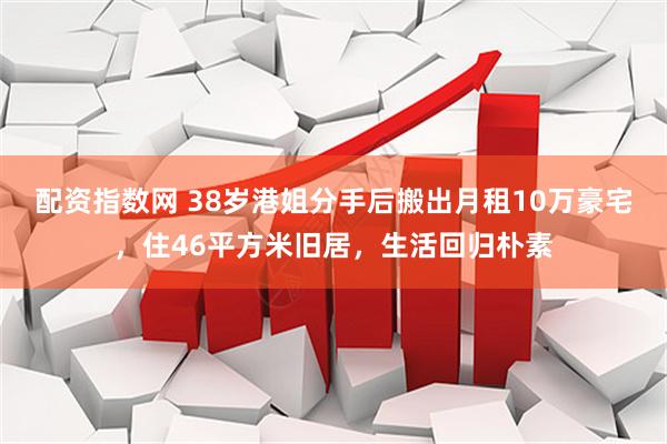 配资指数网 38岁港姐分手后搬出月租10万豪宅，住46平方米旧居，生活回归朴素