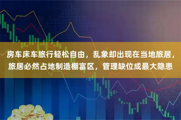 房车床车旅行轻松自由，乱象却出现在当地旅居，旅居必然占地制造棚富区，管理缺位成最大隐患