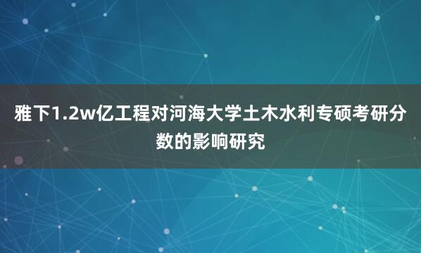 雅下1.2w亿工程对河海大学土木水利专硕考研分数的影响研究