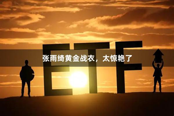 张雨绮黄金战衣，太惊艳了