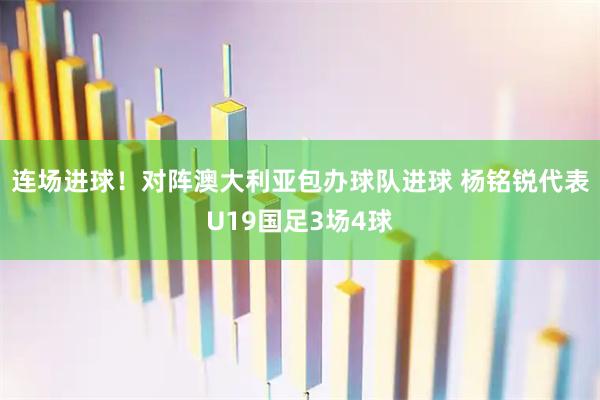 连场进球！对阵澳大利亚包办球队进球 杨铭锐代表U19国足3场4球