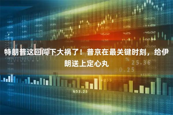 特朗普这回闯下大祸了!普京在最关键时刻,给伊朗送上定心丸