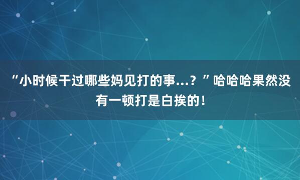 “小时候干过哪些妈见打的事...？”哈哈哈果然没有一顿打是白挨的！