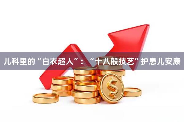 儿科里的“白衣超人”：“十八般技艺”护患儿安康