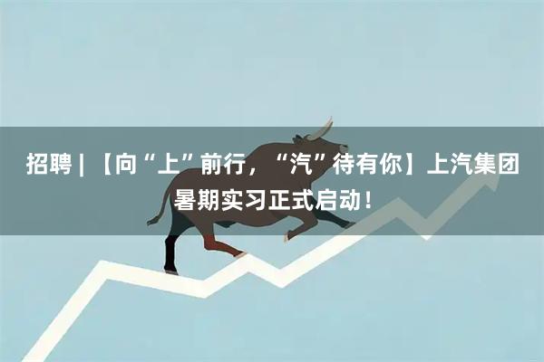 招聘 | 【向“上”前行，“汽”待有你】上汽集团暑期实习正式启动！