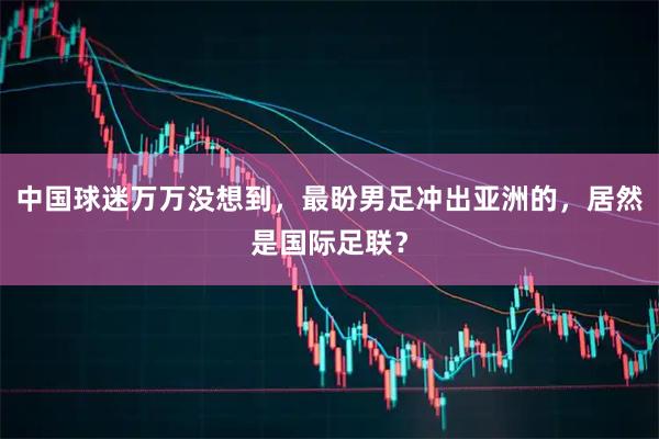 中国球迷万万没想到，最盼男足冲出亚洲的，居然是国际足联？