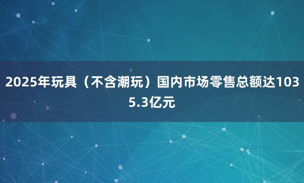 2025年玩具（不含潮玩）国内市场零售总额达1035.3亿元
