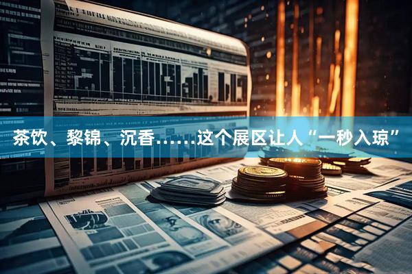 茶饮、黎锦、沉香……这个展区让人“一秒入琼”
