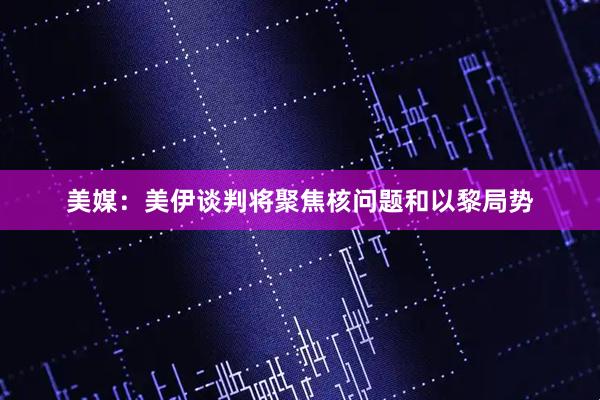 美媒：美伊谈判将聚焦核问题和以黎局势