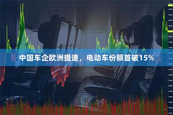 中国车企欧洲提速,电动车份额首破15%